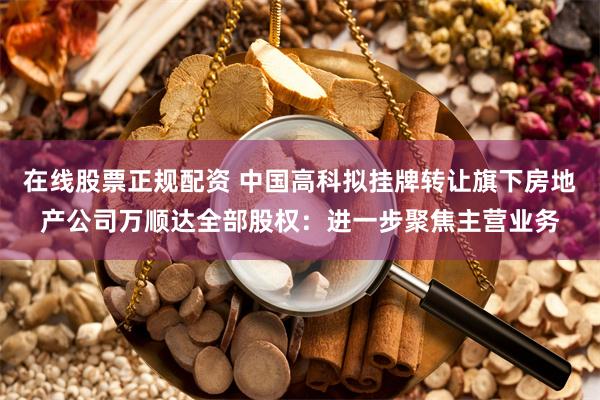 在线股票正规配资 中国高科拟挂牌转让旗下房地产公司万顺达全部股权：进一步聚焦主营业务