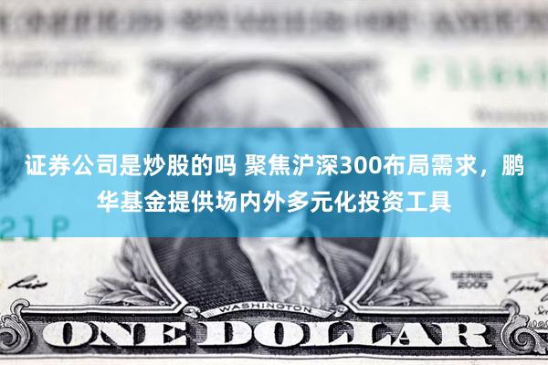 证券公司是炒股的吗 聚焦沪深300布局需求，鹏华基金提供场内外多元化投资工具