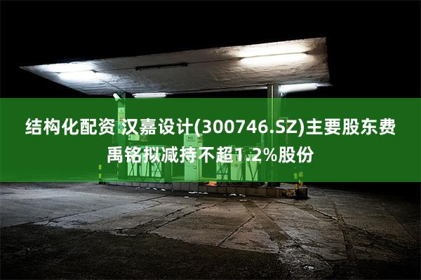 结构化配资 汉嘉设计(300746.SZ)主要股东费禹铭拟减持不超1.2%股份