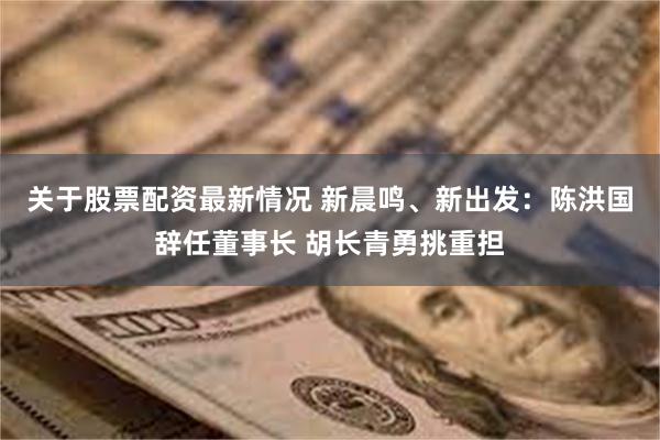 关于股票配资最新情况 新晨鸣、新出发：陈洪国辞任董事长 胡长青勇挑重担