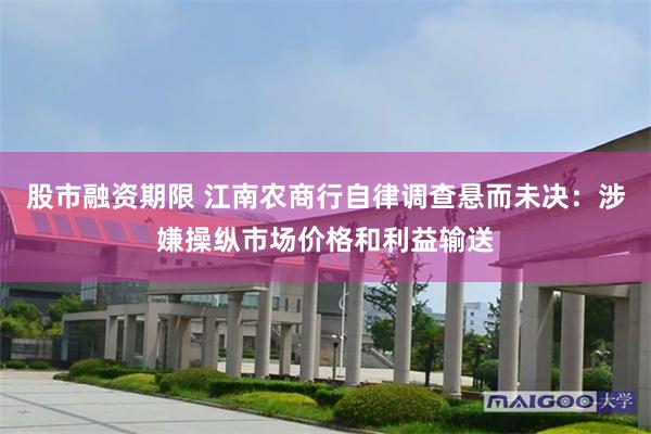 股市融资期限 江南农商行自律调查悬而未决：涉嫌操纵市场价格和利益输送