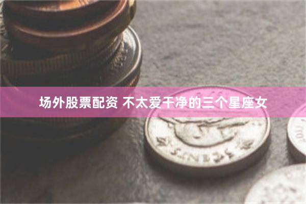 场外股票配资 不太爱干净的三个星座女