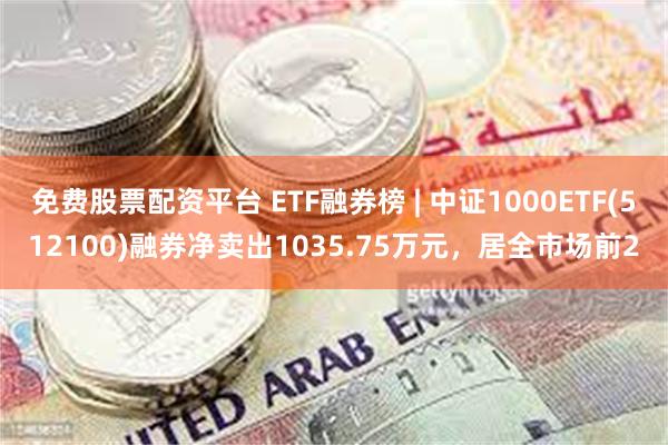免费股票配资平台 ETF融券榜 | 中证1000ETF(512100)融券净卖出1035.75万元，居全市场前2