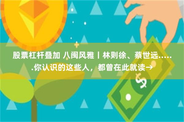 股票杠杆叠加 八闽风雅丨林则徐、蔡世远......你认识的这些人，都曾在此就读→