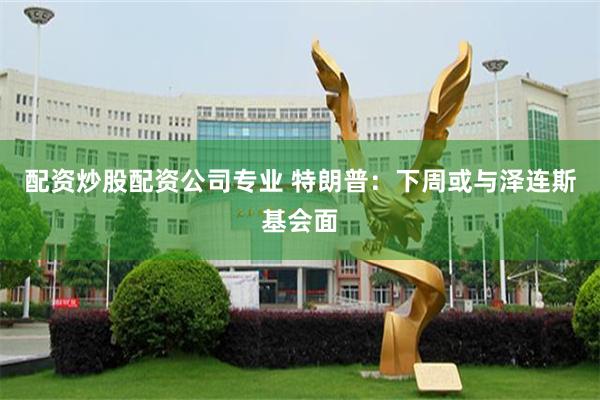 配资炒股配资公司专业 特朗普：下周或与泽连斯基会面