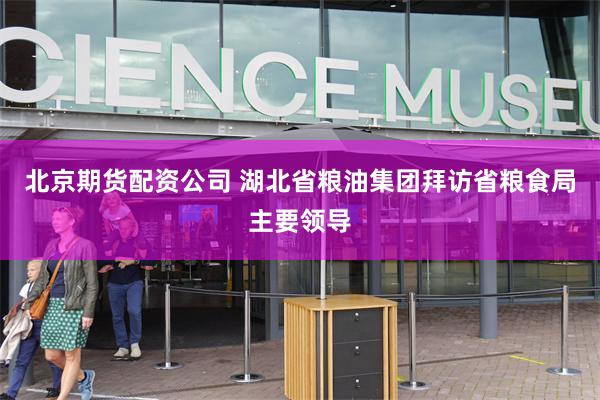 北京期货配资公司 湖北省粮油集团拜访省粮食局主要领导