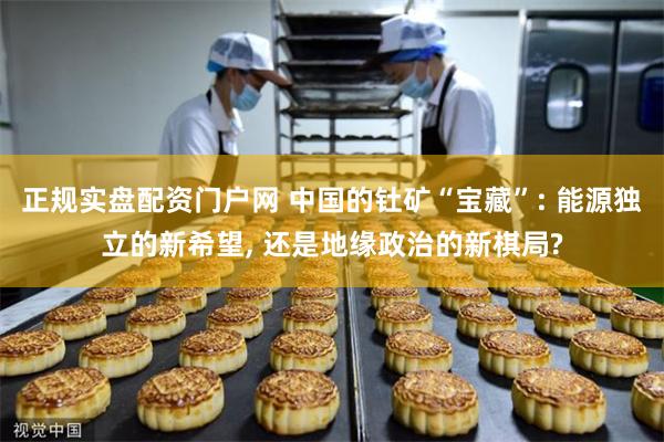 正规实盘配资门户网 中国的钍矿“宝藏”: 能源独立的新希望, 还是地缘政治的新棋局?