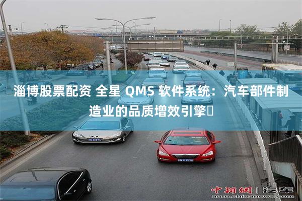 淄博股票配资 全星 QMS 软件系统：汽车部件制造业的品质增效引擎​