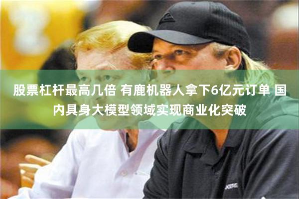 股票杠杆最高几倍 有鹿机器人拿下6亿元订单 国内具身大模型领域实现商业化突破