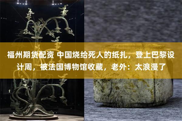 福州期货配资 中国烧给死人的纸扎，登上巴黎设计周，被法国博物馆收藏，老外：太浪漫了