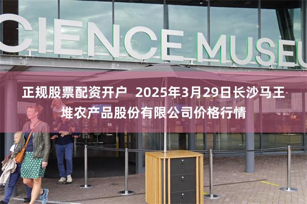 正规股票配资开户  2025年3月29日长沙马王堆农产品股份有限公司价格行情