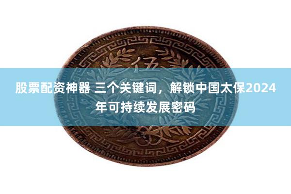 股票配资神器 三个关键词，解锁中国太保2024年可持续发展密码