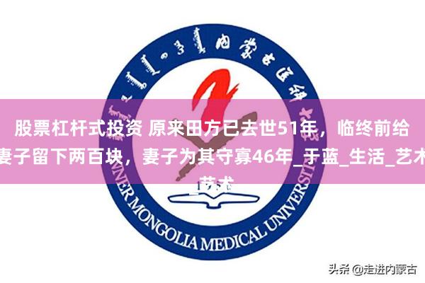 股票杠杆式投资 原来田方已去世51年，临终前给妻子留下两百块，妻子为其守寡46年_于蓝_生活_艺术