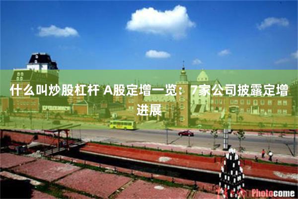什么叫炒股杠杆 A股定增一览：7家公司披露定增进展