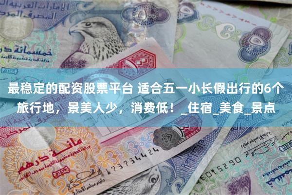 最稳定的配资股票平台 适合五一小长假出行的6个旅行地，景美人少，消费低！_住宿_美食_景点
