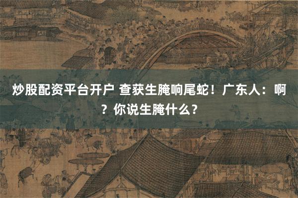 炒股配资平台开户 查获生腌响尾蛇！广东人：啊？你说生腌什么？