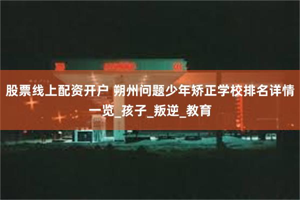 股票线上配资开户 朔州问题少年矫正学校排名详情一览_孩子_叛逆_教育
