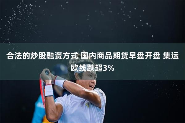 合法的炒股融资方式 国内商品期货早盘开盘 集运欧线跌超3%
