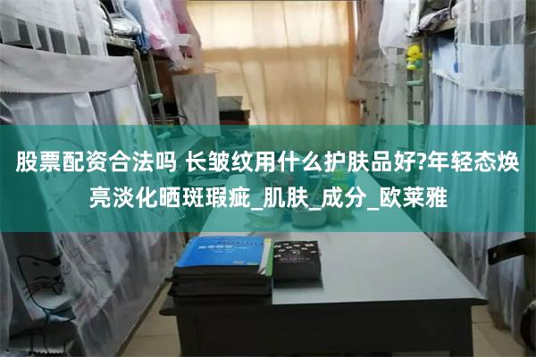 股票配资合法吗 长皱纹用什么护肤品好?年轻态焕亮淡化晒斑瑕疵_肌肤_成分_欧莱雅