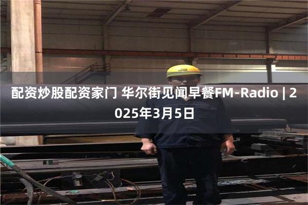 配资炒股配资家门 华尔街见闻早餐FM-Radio | 2025年3月5日