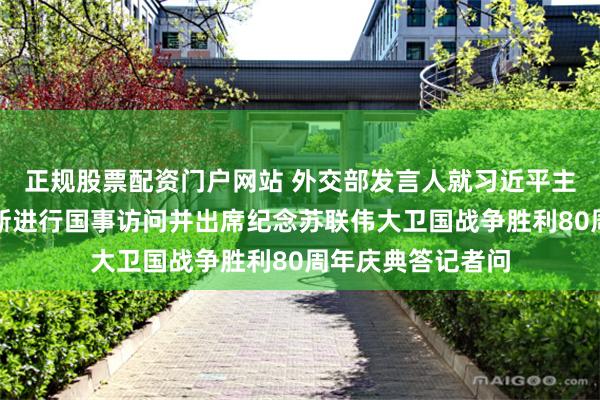 正规股票配资门户网站 外交部发言人就习近平主席将应邀对俄罗斯进行国事访问并出席纪念苏联伟大卫国战争胜利80周年庆典答记者问