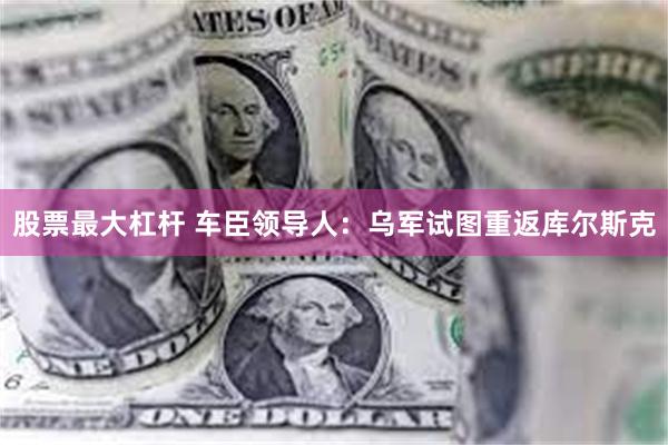 股票最大杠杆 车臣领导人：乌军试图重返库尔斯克