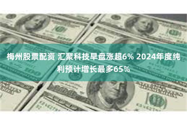 梅州股票配资 汇聚科技早盘涨超6% 2024年度纯利预计增长最多65%