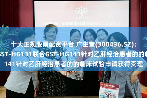 十大正规股票配资平台 广生堂(300436.SZ)：乙肝治疗一类创新药GST-HG131联合GST-HG141针对乙肝经治患者的的临床试验申请获得受理