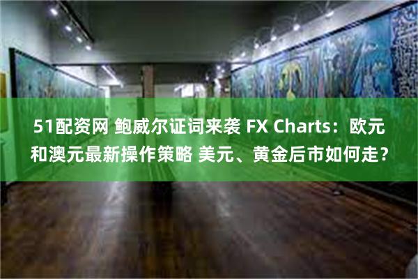 51配资网 鲍威尔证词来袭 FX Charts：欧元和澳元最新操作策略 美元、黄金后市如何走？