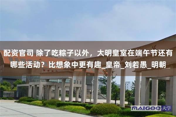 配资官司 除了吃粽子以外，大明皇室在端午节还有哪些活动？比想象中更有趣_皇帝_刘若愚_明朝