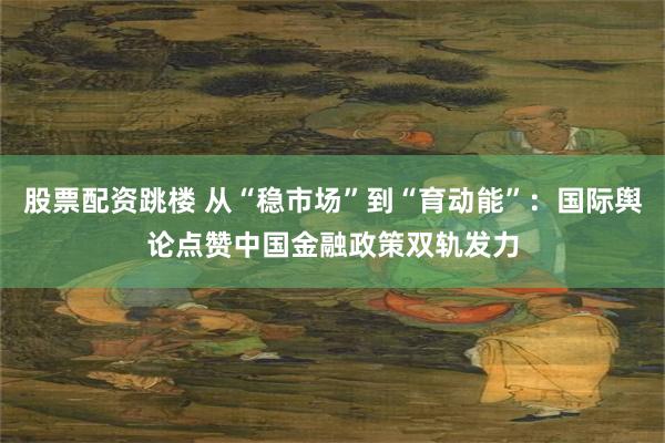 股票配资跳楼 从“稳市场”到“育动能”：国际舆论点赞中国金融政策双轨发力