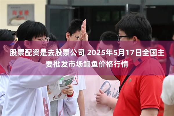 股票配资是去股票公司 2025年5月17日全国主要批发市场鮰鱼价格行情