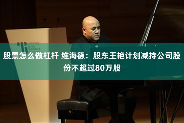 股票怎么做杠杆 维海德：股东王艳计划减持公司股份不超过80万股