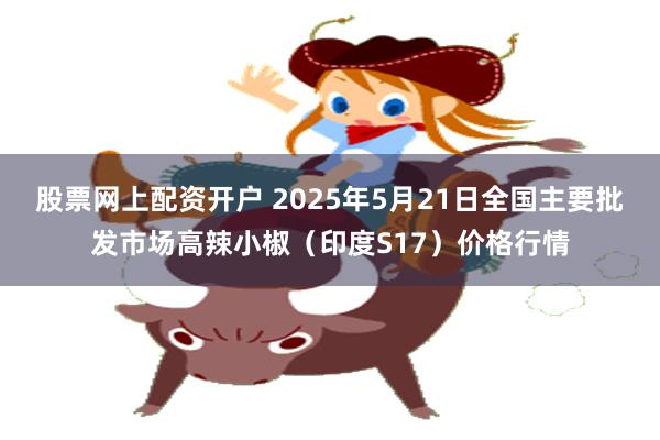 股票网上配资开户 2025年5月21日全国主要批发市场高辣小椒（印度S17）价格行情