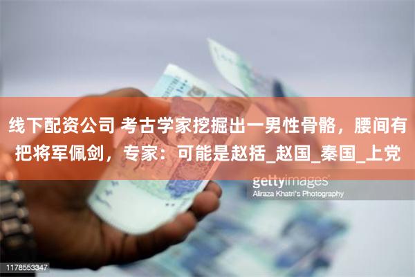 线下配资公司 考古学家挖掘出一男性骨骼，腰间有把将军佩剑，专家：可能是赵括_赵国_秦国_上党