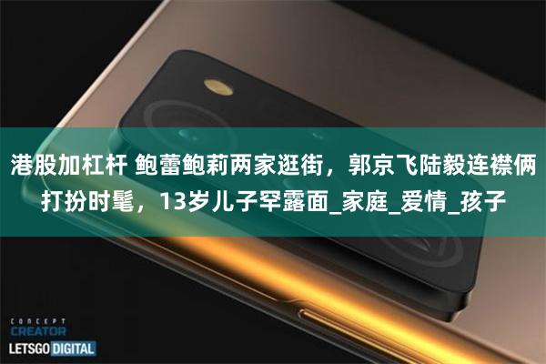 港股加杠杆 鲍蕾鲍莉两家逛街，郭京飞陆毅连襟俩打扮时髦，13岁儿子罕露面_家庭_爱情_孩子