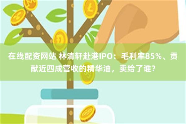 在线配资网站 林清轩赴港IPO：毛利率85%、贡献近四成营收的精华油，卖给了谁？
