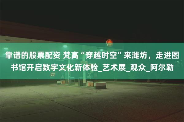 靠谱的股票配资 梵高“穿越时空”来潍坊，走进图书馆开启数字文化新体验_艺术展_观众_阿尔勒