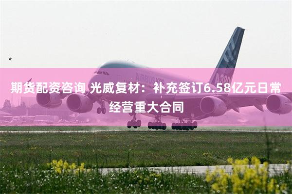 期货配资咨询 光威复材：补充签订6.58亿元日常经营重大合同