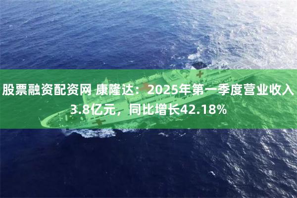 股票融资配资网 康隆达：2025年第一季度营业收入3.8亿元，同比增长42.18%