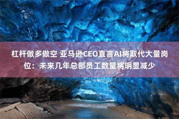 杠杆做多做空 亚马逊CEO直言AI将取代大量岗位：未来几年总部员工数量将明显减少
