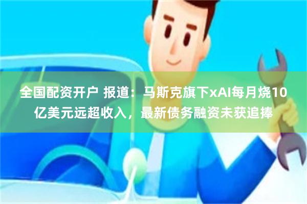 全国配资开户 报道：马斯克旗下xAI每月烧10亿美元远超收入，最新债务融资未获追捧