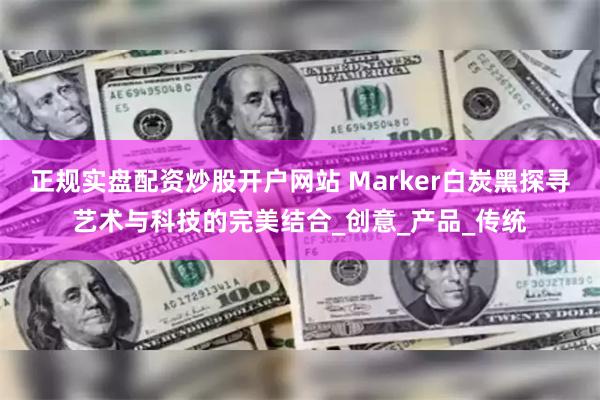 正规实盘配资炒股开户网站 Marker白炭黑探寻艺术与科技的完美结合_创意_产品_传统