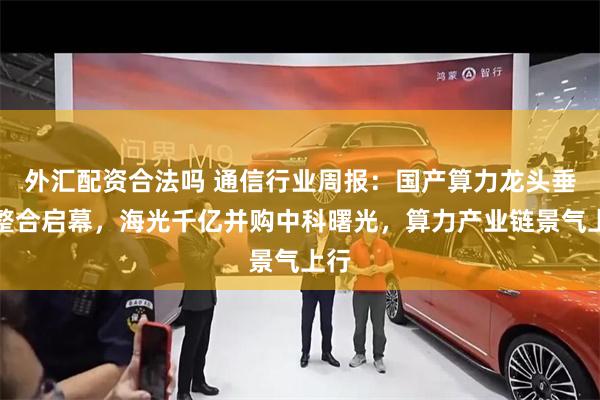外汇配资合法吗 通信行业周报:国产算力龙头垂直整合启幕,海光千亿并购中科曙光,算力产业链景气上行