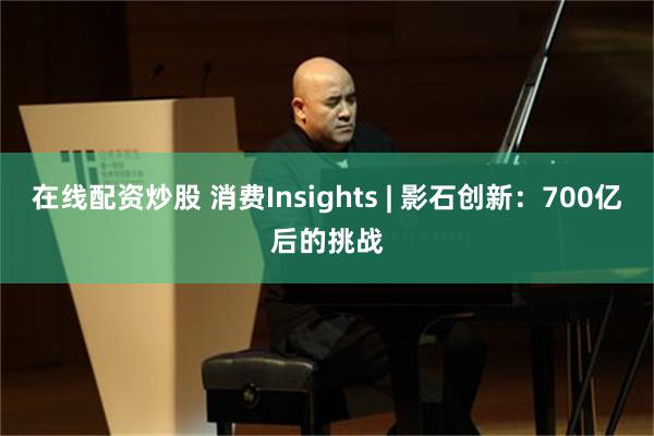在线配资炒股 消费Insights | 影石创新：700亿后的挑战