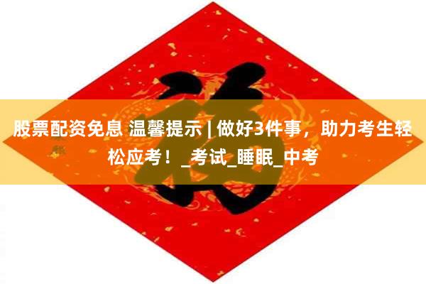 股票配资免息 温馨提示 | 做好3件事，助力考生轻松应考！_考试_睡眠_中考