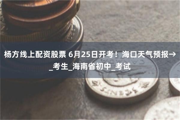 杨方线上配资股票 6月25日开考！海口天气预报→_考生_海南省初中_考试