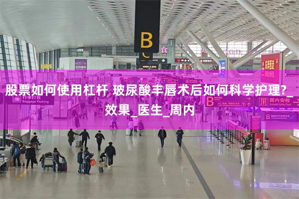 股票如何使用杠杆 玻尿酸丰唇术后如何科学护理?_效果_医生_周内