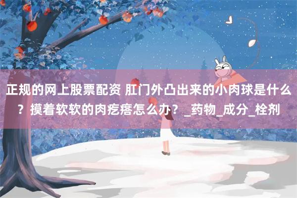 正规的网上股票配资 肛门外凸出来的小肉球是什么？摸着软软的肉疙瘩怎么办？_药物_成分_栓剂
