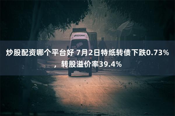 炒股配资哪个平台好 7月2日特纸转债下跌0.73%，转股溢价率39.4%